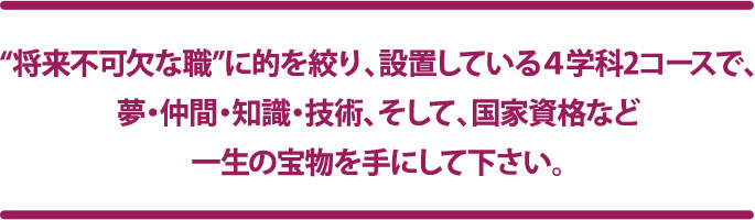“将来不可欠な職”に的を絞り、設置している4学科で、夢・仲間・知識・技術、そして、国家資格など一生の宝物を手にして下さい。